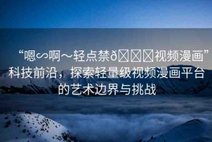 “嗯∽啊～輕點(diǎn)禁??視頻漫畫”科技前沿，探索輕量級(jí)視頻漫畫平臺(tái)的藝術(shù)邊界與挑戰(zhàn)