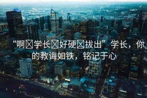 “啊?學(xué)長?好硬?拔出”學(xué)長，你的教誨如鐵，銘記于心