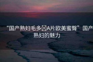 “國產(chǎn)熟婦毛多?A片歐美蜜臀”國產(chǎn)熟婦的魅力