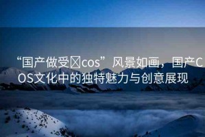 “國產(chǎn)做受?cos”風景如畫，國產(chǎn)COS文化中的獨特魅力與創(chuàng)意展現(xiàn)