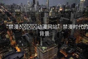 “禁漫??動(dòng)漫網(wǎng)站”禁漫時(shí)代的背景