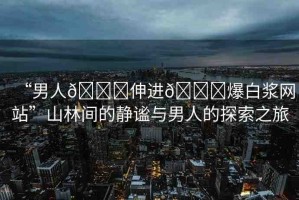“男人??伸進(jìn)??爆白漿網(wǎng)站”山林間的靜謐與男人的探索之旅