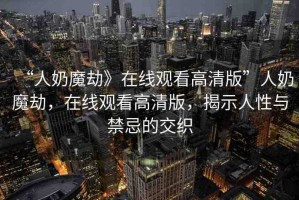 “人奶魔劫》在線觀看高清版”人奶魔劫，在線觀看高清版，揭示人性與禁忌的交織