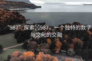 “987”探索?987，一個(gè)獨(dú)特的數(shù)字與文化的交融