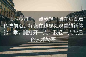 “乖～腿打開一點(diǎn)我輕一點(diǎn)在線觀看”科技前沿，探索在線視頻觀看的新體驗(yàn)—乖，腿打開一點(diǎn)，我輕一點(diǎn)背后的技術(shù)秘密