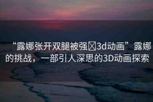 “露娜張開(kāi)雙腿被強(qiáng)?3d動(dòng)畫(huà)”露娜的挑戰(zhàn)，一部引人深思的3D動(dòng)畫(huà)探索