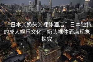 “日本?奶頭?裸體酒店”日本獨(dú)特的成人娛樂文化，奶頭裸體酒店現(xiàn)象探究