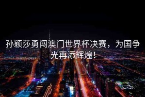 孫穎莎勇闖澳門世界杯決賽，為國爭光再添輝煌！