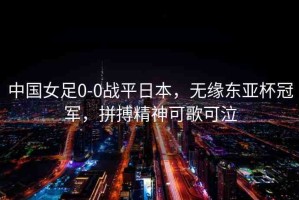 中國女足0-0戰(zhàn)平日本，無緣東亞杯冠軍，拼搏精神可歌可泣