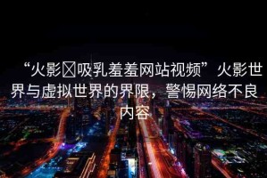 “火影?吸乳羞羞網(wǎng)站視頻”火影世界與虛擬世界的界限，警惕網(wǎng)絡(luò)不良內(nèi)容