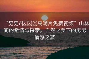 “男男??高潮片免費(fèi)視頻”山林間的激情與探索，自然之美下的男男情感之旅