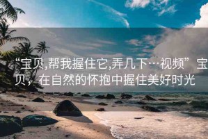 “寶貝,幫我握住它,弄幾下…視頻”寶貝，在自然的懷抱中握住美好時(shí)光