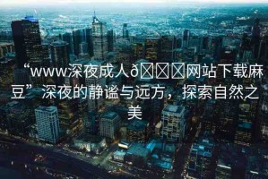 “www深夜成人??網(wǎng)站下載麻豆”深夜的靜謐與遠(yuǎn)方，探索自然之美