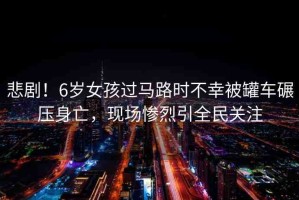 悲??！6歲女孩過(guò)馬路時(shí)不幸被罐車(chē)碾壓身亡，現(xiàn)場(chǎng)慘烈引全民關(guān)注