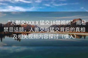 “人獸交XXXⅩ猛交18禁視頻”揭秘禁忌話題，人獸交與猛交背后的真相及相關視頻內(nèi)容探討（慎入）