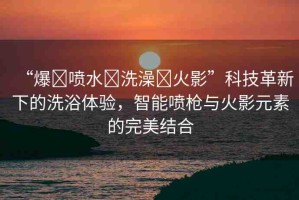 “爆?噴水?洗澡?火影”科技革新下的洗浴體驗，智能噴槍與火影元素的完美結(jié)合