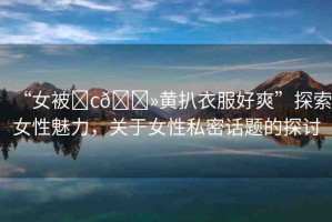 “女被?c??黃扒衣服好爽”探索女性魅力，關(guān)于女性私密話題的探討