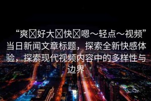“爽?好大?快?嗯～輕點(diǎn)～視頻”當(dāng)日新聞文章標(biāo)題，探索全新快感體驗(yàn)，探索現(xiàn)代視頻內(nèi)容中的多樣性與邊界
