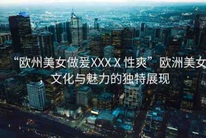 “歐州美女做爰XXXⅩ性爽”歐洲美女，文化與魅力的獨特展現(xiàn)