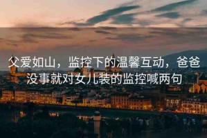 父愛(ài)如山，監(jiān)控下的溫馨互動(dòng)，爸爸沒(méi)事就對(duì)女兒裝的監(jiān)控喊兩句
