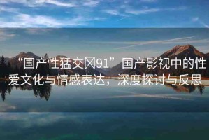 “國產(chǎn)性猛交?91”國產(chǎn)影視中的性愛文化與情感表達(dá)，深度探討與反思