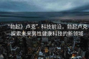 “勃起》盧克”科技前沿，勃起盧克—探索未來(lái)男性健康科技的新領(lǐng)域