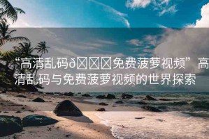 “高清亂碼??免費(fèi)菠蘿視頻”高清亂碼與免費(fèi)菠蘿視頻的世界探索