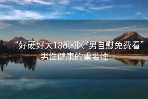 “好硬好大18??男自慰免費(fèi)看”男性健康的重要性
