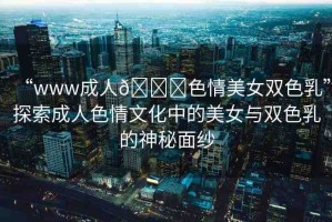 “www成人??色情美女雙色乳”探索成人色情文化中的美女與雙色乳的神秘面紗