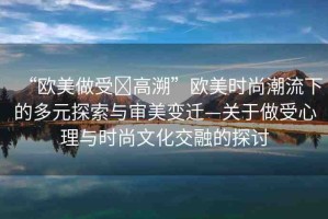 “歐美做受?高溯”歐美時(shí)尚潮流下的多元探索與審美變遷—關(guān)于做受心理與時(shí)尚文化交融的探討