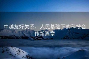 中越友好關(guān)系，人民基礎下的科技合作新篇章
