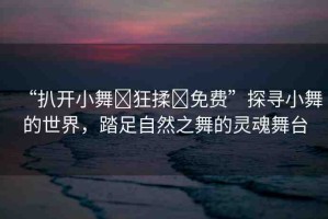 “扒開小舞?狂揉?免費(fèi)”探尋小舞的世界，踏足自然之舞的靈魂舞臺(tái)