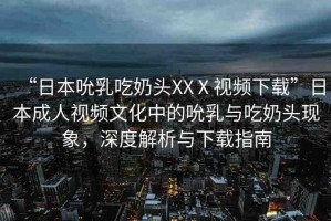 “日本吮乳吃奶頭XXⅩ視頻下載”日本成人視頻文化中的吮乳與吃奶頭現象，深度解析與下載指南