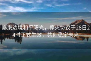 泰柬邊境和平曙光，停火協(xié)議于28日24時正式生效，共創(chuàng)穩(wěn)定未來