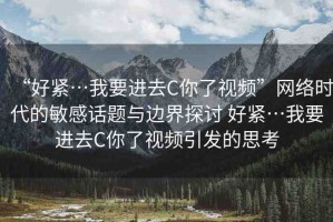 “好緊…我要進(jìn)去C你了視頻”網(wǎng)絡(luò)時(shí)代的敏感話題與邊界探討 好緊…我要進(jìn)去C你了視頻引發(fā)的思考