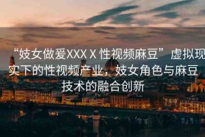 “妓女做爰XXXⅩ性視頻麻豆”虛擬現(xiàn)實(shí)下的性視頻產(chǎn)業(yè)，妓女角色與麻豆技術(shù)的融合創(chuàng)新