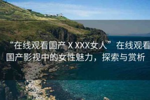 “在線觀看國產(chǎn)ⅩXXX女人”在線觀看國產(chǎn)影視中的女性魅力，探索與賞析