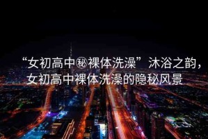 “女初高中秘裸體洗澡”沐浴之韻，女初高中裸體洗澡的隱秘風(fēng)景
