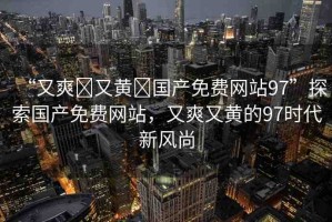 “又爽?又黃?國(guó)產(chǎn)免費(fèi)網(wǎng)站97”探索國(guó)產(chǎn)免費(fèi)網(wǎng)站，又爽又黃的97時(shí)代新風(fēng)尚