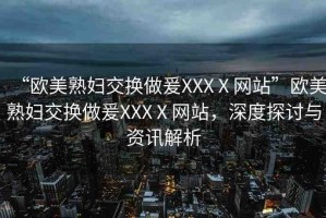“歐美熟婦交換做爰XXXⅩ網(wǎng)站”歐美熟婦交換做爰XXXⅩ網(wǎng)站，深度探討與資訊解析