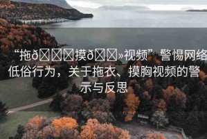 “拖??摸??視頻”警惕網(wǎng)絡(luò)低俗行為，關(guān)于拖衣、摸胸視頻的警示與反思
