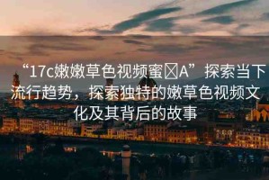 “17c嫩嫩草色視頻蜜?A”探索當(dāng)下流行趨勢(shì)，探索獨(dú)特的嫩草色視頻文化及其背后的故事
