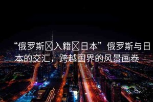 “俄羅斯?入籍?日本”俄羅斯與日本的交匯，跨越國界的風(fēng)景畫卷