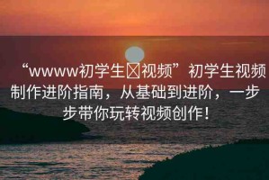 “wwww初學(xué)生?視頻”初學(xué)生視頻制作進(jìn)階指南，從基礎(chǔ)到進(jìn)階，一步步帶你玩轉(zhuǎn)視頻創(chuàng)作！