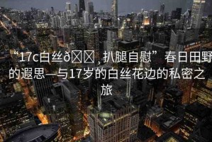“17c白絲??扒腿自慰”春日田野的遐思—與17歲的白絲花邊的私密之旅