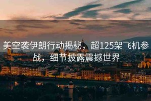 美空襲伊朗行動揭秘，超125架飛機參戰(zhàn)，細節(jié)披露震撼世界