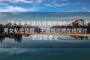 “男女秘無遮擋視頻視頻在線”揭秘男女私密話題，無遮擋視頻在線探討的深層意義