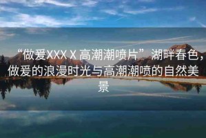 “做爰XXXⅩ高潮潮噴片”湖畔春色，做爰的浪漫時(shí)光與高潮潮噴的自然美景
