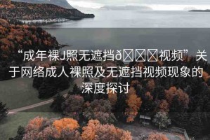 “成年裸J照無(wú)遮擋??視頻”關(guān)于網(wǎng)絡(luò)成人裸照及無(wú)遮擋視頻現(xiàn)象的深度探討