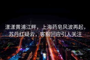 漾漾黃浦江畔，上海藥皂風(fēng)波再起，蘇丹紅疑云，客服回應(yīng)引人關(guān)注